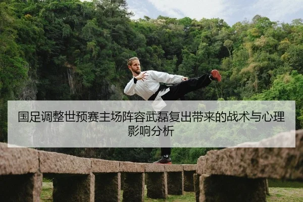 国足调整世预赛主场阵容武磊复出带来的战术与心理影响分析